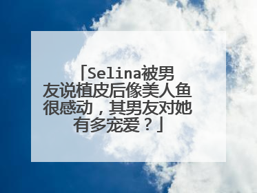 Selina被男友说植皮后像美人鱼很感动,其男友对她有多宠爱?