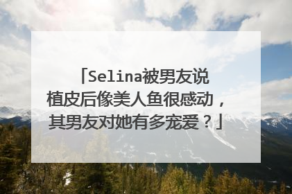 Selina被男友说植皮后像美人鱼很感动，其男友对她有多宠爱？