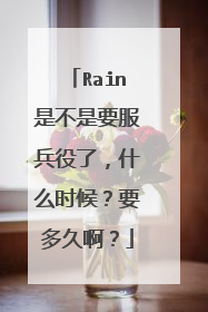 Rain是不是要服兵役了,什么时候?要多久啊?