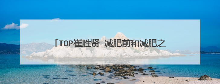 TOP崔胜贤 减肥前和减肥之后变化那么大?仅仅是因为瘦了吗? 他瘦了多少斤?瘦前多胖?