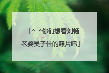 ^ ^你们想看刘畅老婆吴子佳的照片吗