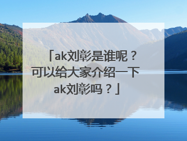 ak刘彰是谁呢?可以给大家介绍一下ak刘彰吗?