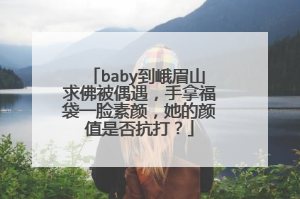 baby到峨眉山求佛被偶遇,手拿福袋一脸素颜,她的颜值是否抗打?