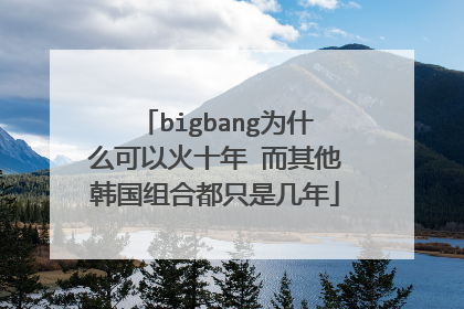 bigbang为什么可以火十年 而其他韩国组合都只是几年