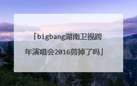 bigbang湖南卫视跨年演唱会2016剪掉了吗