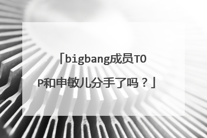 bigbang成员TOP和申敏儿分手了吗?