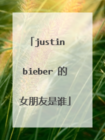 justin bieber 的女朋友是谁