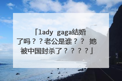 lady gaga结婚了吗？？老公是谁？？ 她被中国封杀了？？？？