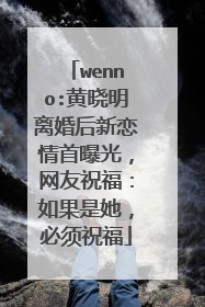 wenno:黄晓明离婚后新恋情首曝光,网友祝福:如果是她,必须祝福