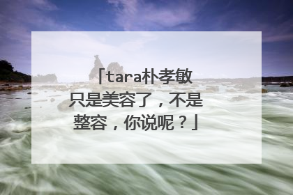 tara朴孝敏只是美容了,不是整容,你说呢?