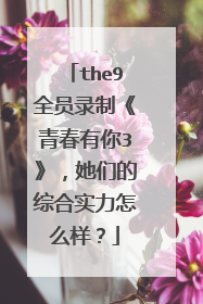 the9全员录制《青春有你3》，她们的综合实力怎么样？